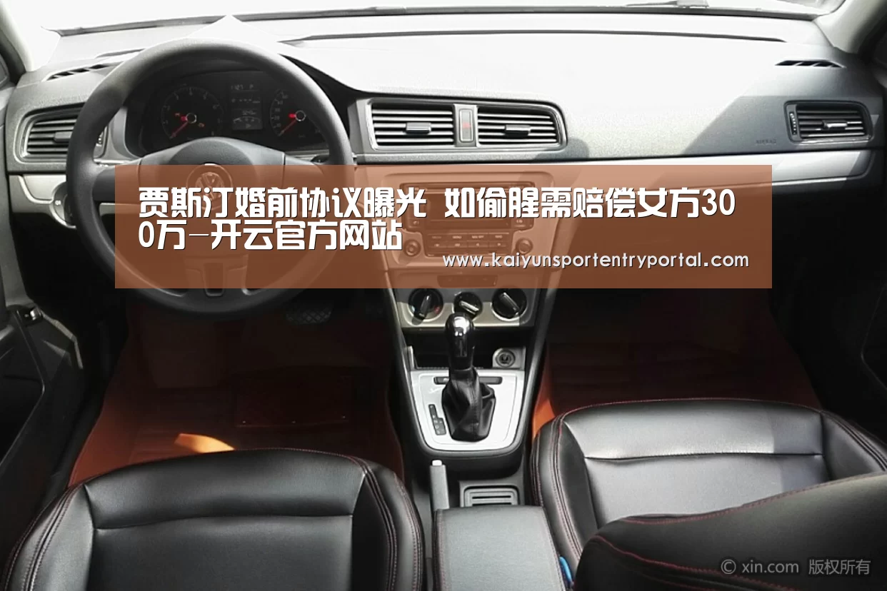 贾斯汀婚前协议曝光 如偷腥需赔偿女方300万-开云官方网站(图3) 开云热门赛事